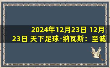 2024年12月23日 12月23日 天下足球-纳瓦斯：至诚之心